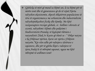  Gjithcka të mirë që mund ta bëjmë sot, le ta bëjmë për të
mirën tonë dhe të gjeneratave që do të vijnë.Njeriu
ndryshon ekosistemin, shpesh shkatërron populacione të
tëra të organizmave,e me urbanizim dhe industrializim
ndryshojnëkushtet fizike dhe kimike. Me këtë
rastparaqiten rreziqet globale, si : hollimi i shtresës së
ozonit, ndryshimi i klimës dhe pakësimi i
biodiversitetit.Prandaj, të kujtojmë thënien e
natyralistit Zhak Iv Kusto që thotë se : “ Dikur natyra
e ka frikësuar njeriun, kurse sot njeriu e frikëson
natyrën.”Kjo vlen edhe për ndotjen e detërave e
oqeaneve, dhe për të gjitha llojet e ndotjeve të
tjera.Andaj le të mbrojmë oqeanet, ngase me këtë
mbrojmë të ardhmen tonë!
 