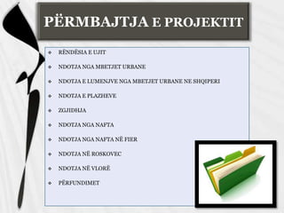 PËRMBAJTJA E PROJEKTIT
 RËNDËSIA E UJIT
 NDOTJA NGA MBETJET URBANE
 NDOTJA E LUMENJVE NGA MBETJET URBANE NE SHQIPERI
 NDOTJA E PLAZHEVE
 ZGJIDHJA
 NDOTJA NGA NAFTA
 NDOTJA NGA NAFTA NË FIER
 NDOTJA NË ROSKOVEC
 NDOTJA NË VLORË
 PËRFUNDIMET
 