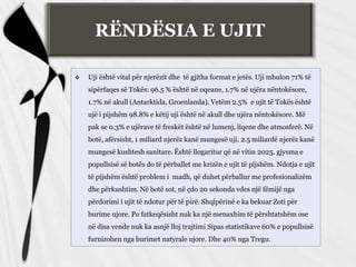 RËNDËSIA E UJIT
 Uji është vital për njerëzit dhe të gjitha format e jetës. Uji mbulon 71% të
sipërfaqes së Tokës: 96.5 % është në oqeane, 1.7% në ujëra nëntokësore,
1.7% në akull (Antarktida, Groenlanda). Vetëm 2.5% e ujit të Tokës është
ujë i pijshëm 98.8% e këtij uji është në akull dhe ujëra nëntokësore. Më
pak se 0.3% e ujërave të freskët është në lumenj, liqene dhe atmosferë. Në
botë, afërsisht, 1 miliard njerëz kanë mungesë uji, 2.5 miliardë njerëz kanë
mungesë kushtesh sanitare. Është llogaritur që në vitin 2025, gjysma e
popullsisë së botës do të përballet me krizën e ujit të pijshëm. Ndotja e ujit
të pijshëm është problem i madh, që duhet përballur me profesionalizëm
dhe përkushtim. Në botë sot, në çdo 20 sekonda vdes një fëmijë nga
përdorimi i ujit të ndotur për të pirë. Shqipërinë e ka bekuar Zoti për
burime ujore. Po fatkeqësisht nuk ka një menaxhim të përshtatshëm ose
në disa vende nuk ka asnjë lloj trajtimi Sipas statistikave 60% e popullsisë
furnizohen nga burimet natyrale ujore. Dhe 40% nga Tregu.
 