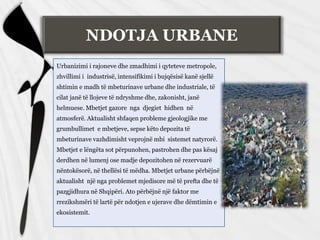 NDOTJA URBANE
Urbanizimi i rajoneve dhe zmadhimi i qyteteve metropole,
zhvillimi i industrisë, intensifikimi i bujqësisë kanë sjellë
shtimin e madh të mbeturinave urbane dhe industriale, të
cilat janë të llojeve të ndryshme dhe, zakonisht, janë
helmuese. Mbetjet gazore nga djegiet hidhen në
atmosferë. Aktualisht shfaqen probleme gjeologjike me
grumbullimet e mbetjeve, sepse këto depozita të
mbeturinave vazhdimisht veprojnë mbi sistemet natyrorë.
Mbetjet e lëngëta sot përpunohen, pastrohen dhe pas kësaj
derdhen në lumenj ose madje depozitohen në rezervuarë
nëntokësorë, në thellësi të mëdha. Mbetjet urbane përbëjnë
aktualisht një nga problemet mjedisore më të prefta dhe të
pazgjidhura në Shqipëri. Ato përbëjnë një faktor me
rrezikshmëri të lartë për ndotjen e ujerave dhe dëmtimin e
ekosistemit.
 