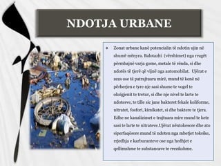 NDOTJA URBANE
 Zonat urbane kanë potencialin të ndotin ujin në
shumë mënyra. Balotazhi (vërshimet) nga rrugët
përmbajnë varja gome, metale të rënda, si dhe
ndotës të tjerë që vijnë nga automobilat. Ujërat e
zeza ose të patrajtuara mirë, mund të kenë në
përberjen e tyre nje sasi shume te vogel te
oksigjenit te tretur, si dhe nje nivel te larte te
ndotesve, te tille sic jane bakteret fekale koliforme,
nitratet, fosfori, kimikatet, si dhe baktere te tjera.
Edhe ne kanalizimet e trajtuara mire mund te kete
sasi te larte te nitrateve.Ujërat nëntokesore dhe ato
siperfaqësore mund të ndoten nga mbetjet toksike,
rrjedhja e karburanteve ose nga hedhjet e
qellimshme te substancave te rrezikshme.
 