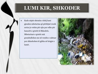  Kudo nëpër shtratin e këtij lumi
gjenden mbeturina që përbëjnë rrezik
serioz jo vetëm për ujin por edhe për
banorët e qytetit të Shkodrës.
Mbeturinat e qytetit nuk
grumbullohen me në vendin e caktuar
por shkarkohen të gjitha në brigjet e
lumit .
LUMI KIR, SHKODER
 