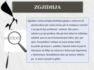 ZGJIDHJA
Zgjidhjet e kësaj ndotjeje përfshijnë gjetjen e mënyrave të
qëndrueshme për zonën urbane për të reduktuar varësinë
e saj nga të dyja problemet : ndotesit dhe sasia e
ndotësve qe ajo prodhon, dhe për kete duhet të riciklohen
ndotësit para se ata të kontaminojnë tokën, ujin, apo
ajrin. Parandalimi I ndotjes në zonat urbane është
kryesisht një detyrë e publikut. Njerëzit duhet të jenë të
informuar në lidhje me mënyrat e duhura për deponimin
e mbeturinave. Sensibilizimi eshte nje menyre efektive
per te marre mesazh te gjithe.
 