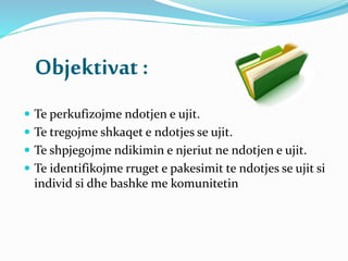 Objektivat :
 Te perkufizojme ndotjen e ujit.
 Te tregojme shkaqet e ndotjes se ujit.
 Te shpjegojme ndikimin e njeriut ne ndotjen e ujit.
 Te identifikojme rruget e pakesimit te ndotjes se ujit si
individ si dhe bashke me komunitetin
 