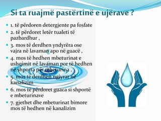 Si ta ruajmëpastërtinëe ujërave?
 1. të përdoren detergjente pa fosfate
 2. të përdoret letër tualeti të
pazbardhur ,
 3. mos të derdhen yndyrëra ose
vajra në lavaman apo në guacë ,
 4. mos të hedhen mbeturinat e
ushqimit në lavaman por të hedhen
në shporta për mbeturina ,
 5. mos të derdhen ngjyrat në
kanalizim
 6. mos të përdoret guaca si shportë
e mbeturinave
 7. gjethet dhe mbeturinat bimore
mos të hedhen në kanalizim
 