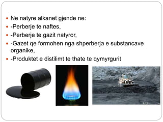  Ne natyre alkanet gjende ne:
 -Perberje te naftes,
 -Perberje te gazit natyror,
 -Gazet qe formohen nga shperberja e substancave
organike,
 -Produktet e distilimt te thate te qymyrgurit
 