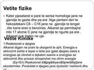 Vetite fizike
 Kater pjesetaret e pare te serise homologe jane ne
gjendje te gazte dhe pa ere .Nga pentani deri te
hekzadekani C6 – C16 jane ne gjendje te lenget
.Ato kane eren e benzines .Alkanet qe permbajne
mbi 17 atome C jane ne gjendje te ngurte pa ere .
Alkanet nuk treten ne uje.
Vetite Kimike
1:Reaksionet e djegies
Alkanet digjen ne prani te oksigenit te ajrit. Energjia e
aktivizimt eshte e teper e larte por gjate djegies sasia e
energjise qe clirohet e tejkalon sasine e energjise se
aktivizimit dhe procesi shoqerohet me clirim energjie
(Ep<En) Reaksionet e djegies se alkaneneve jane
ekzotermike .Produktet e djegies jane dyoksidi I karbonit dhe
 