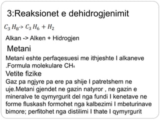 3:Reaksionet e dehidrogjenimit
->
Alkan -> Alken + Hidrogjen
Metani
Metani eshte perfaqesuesi me ithjeshte I alkaneve
.Formula molekulare CH4
Vetite fizike
Gaz pa ngjyre pa ere pa shije I patretshem ne
uje.Metani gjendet ne gazin natyror , ne gazin e
mineralve te qymyrgurit del nga fundi I kenetave ne
forme fluskash formohet nga kalbezimi I mbeturinave
bimore; perfitohet nga distilimi I thate I qymyrgurit
 