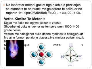  Ne laborator metani gatitet nga nxehja e perzierjes
se etanoatit te natriumit me gelqerore te soliduar ne
raportin 1:1 sipas reaksionit
Vetite Kimike Te Metanit
Digjet me flake me ngjyre kalter te zbehte
Shperbehet duke u nxehur ne temperaturen 1000-1400
grade celius
Vepron me halogjenet duke dhene rrjedhes te halogjenuar
Me ajrin formon perzierje plasese.Ne miniera perben rrezik
te madh
Nuk e cgjyros uji e bromit dhe tretesiren e permengantit te
kaliumit
 