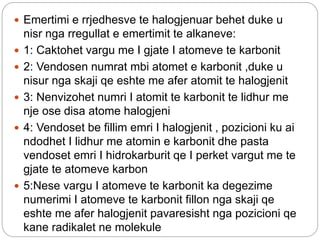  Emertimi e rrjedhesve te halogjenuar behet duke u
nisr nga rregullat e emertimit te alkaneve:
 1: Caktohet vargu me I gjate I atomeve te karbonit
 2: Vendosen numrat mbi atomet e karbonit ,duke u
nisur nga skaji qe eshte me afer atomit te halogjenit
 3: Nenvizohet numri I atomit te karbonit te lidhur me
nje ose disa atome halogjeni
 4: Vendoset be fillim emri I halogjenit , pozicioni ku ai
ndodhet I lidhur me atomin e karbonit dhe pasta
vendoset emri I hidrokarburit qe I perket vargut me te
gjate te atomeve karbon
 5:Nese vargu I atomeve te karbonit ka degezime
numerimi I atomeve te karbonit fillon nga skaji qe
eshte me afer halogjenit pavaresisht nga pozicioni qe
kane radikalet ne molekule
 