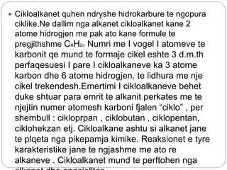  Cikloalkanet quhen ndryshe hidrokarbure te ngopura
ciklike.Ne dallim nga alkanet cikloalkanet kane 2
atome hidrogjen me pak ato kane formule te
pregjithshme CnH2n Numri me I vogel I atomeve te
karbonit qe mund te formaje cikel eshte 3 d.m.th
perfaqesuesi I pare I cikloalkaneve ka 3 atome
karbon dhe 6 atome hidrogjen, te lidhura me nje
cikel trekendesh.Emertimi I cikloalkaneve behet
duke shtuar para emrit te alkanit perkates me te
njejtin numer atomesh karboni fjalen “ciklo” , per
shembull : cikloprpan , ciklobutan , ciklopentan,
ciklohekzan etj. Cikloalkane ashtu si alkanet jane
te plqeta nga pikepamja kimike. Reaksionet e tyre
karakteristike jane te ngjashme me ato re
alkaneve . Cikloalkanet mund te perftohen nga
 