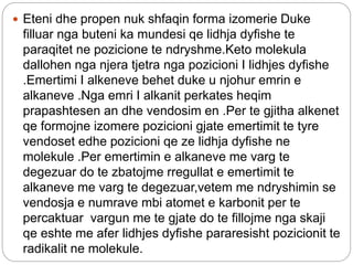  Eteni dhe propen nuk shfaqin forma izomerie Duke
filluar nga buteni ka mundesi qe lidhja dyfishe te
paraqitet ne pozicione te ndryshme.Keto molekula
dallohen nga njera tjetra nga pozicioni I lidhjes dyfishe
.Emertimi I alkeneve behet duke u njohur emrin e
alkaneve .Nga emri I alkanit perkates heqim
prapashtesen an dhe vendosim en .Per te gjitha alkenet
qe formojne izomere pozicioni gjate emertimit te tyre
vendoset edhe pozicioni qe ze lidhja dyfishe ne
molekule .Per emertimin e alkaneve me varg te
degezuar do te zbatojme rregullat e emertimit te
alkaneve me varg te degezuar,vetem me ndryshimin se
vendosja e numrave mbi atomet e karbonit per te
percaktuar vargun me te gjate do te fillojme nga skaji
qe eshte me afer lidhjes dyfishe pararesisht pozicionit te
radikalit ne molekule.
 