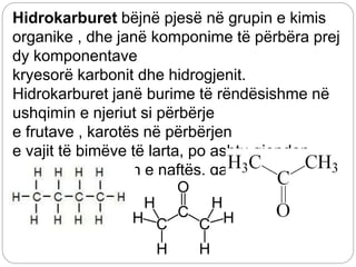 Hidrokarburet bëjnë pjesë në grupin e kimis
organike , dhe janë komponime të përbëra prej
dy komponentave
kryesorë karbonit dhe hidrogjenit.
Hidrokarburet janë burime të rëndësishme në
ushqimin e njeriut si përbërje
e frutave , karotës në përbërjen
e vajit të bimëve të larta, po ashtu gjenden
edhe në përbërjen e naftës, gazi nëntokësor.
Hidrokarburet janë të ndara nëhidrokarbure
aciklike dhe hidrokrbure ciklike.
 