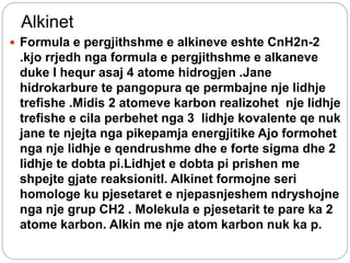 Alkinet
 Formula e pergjithshme e alkineve eshte CnH2n-2
.kjo rrjedh nga formula e pergjithshme e alkaneve
duke I hequr asaj 4 atome hidrogjen .Jane
hidrokarbure te pangopura qe permbajne nje lidhje
trefishe .Midis 2 atomeve karbon realizohet nje lidhje
trefishe e cila perbehet nga 3 lidhje kovalente qe nuk
jane te njejta nga pikepamja energjitike Ajo formohet
nga nje lidhje e qendrushme dhe e forte sigma dhe 2
lidhje te dobta pi.Lidhjet e dobta pi prishen me
shpejte gjate reaksionitl. Alkinet formojne seri
homologe ku pjesetaret e njepasnjeshem ndryshojne
nga nje grup CH2 . Molekula e pjesetarit te pare ka 2
atome karbon. Alkin me nje atom karbon nuk ka p.
 