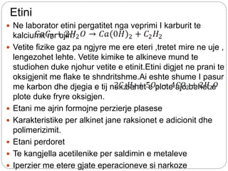 Etini
 Ne laborator etini pergatitet nga veprimi I karburit te
kalciumit mr ujin:
 Vetite fizike gaz pa ngjyre me ere eteri ,tretet mire ne uje ,
lengezohet lehte. Vetite kimike te alkineve mund te
studiohen duke njohur vetite e etinit.Etini digjet ne prani te
oksigjenit me flake te shndritshme.Ai eshte shume I pasur
me karbon dhe djegia e tij nuk behet e plote ajo behet e
plote duke fryre oksigjen.
 Etani me ajrin formojne perzierje plasese
 Karakteristike per alkinet jane raksionet e adicionit dhe
polimerizimit.
 Etani perdoret
 Te kangjella acetilenike per saldimin e metaleve
 Iperzier me etere gjate eperacioneve si narkoze
 