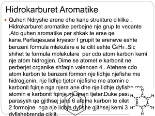 Hidrokarburet Aromatike
 Quhen Ndryshe arene dhe kane strukture ciklike .
Hidrokarburet aromatike perbejne nje grup te vecante
.Ato quhen aromatike per shkak te erse qe
kane.Perfaqesuesi kryesor I grupit te areneve eshte
benzeni formula mlekulare e te cilit eshte C6H6 .Sic
shihet te formula molekulare per cdo atom karbon kemi
nje atom hidrogjen. Dime se atomet e karbonit ne
perberjet organike shfaqin valencen 4 . Atehere cdo
atom karbon te benzeni formon nje lidhje njefishe me
hidrogjenin, nje lidhje tjeter njefishe me atomin e
karbonit fqinje nga njera ane dhe nje lidhje dyfishe me
atomin e karbonit fqinje ne anen tjeter.Duke pasur
parasysh qe gjithsej jane 6 atome karbon te cilet 2 e nga
2 formojne nga nje lidhje dyfishe gjithsej kemi 3 lidhje
 