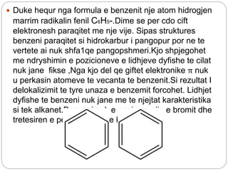  Duke hequr nga formula e benzenit nje atom hidrogjen
marrim radikalin fenil C6H5-.Dime se per cdo cift
elektronesh paraqitet me nje vije. Sipas struktures
benzeni paraqitet si hidrokarbur i pangopur por ne te
vertete ai nuk shfa1qe pangopshmeri.Kjo shpjegohet
me ndryshimin e pozicioneve e lidhjeve dyfishe te cilat
nuk jane fikse ,Nga kjo del qe giftet elektronike π nuk
u perkasin atomeve te vecanta te benzenit.Si rezultat I
delokalizimit te tyre unaza e benzemit forcohet. Lidhjet
dyfishe te benzeni nuk jane me te njejtat karakteristika
si tek alkanet.Benzeni nuk e cngjyros ujin e bromit dhe
tretesiren e permangantit te kaliumit
 