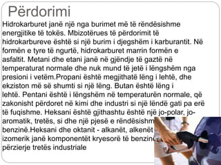 Përdorimi
Hidrokarburet janë një nga burimet më të rëndësishme
energjitike të tokës. Mbizotërues të përdorimit të
hidrokarbureve është si një burim i djegshëm i karburantit. Në
formën e tyre të ngurtë, hidrokarburet marrin formën e
asfaltit. Metani dhe etani janë në gjëndje të gaztë në
temperaturat normale dhe nuk mund të jetë i lëngshëm nga
presioni i vetëm.Propani është megjithatë lëng i lehtë, dhe
ekziston më së shumti si një lëng. Butan është lëng i
lehtë. Pentani është i lëngshëm në temperaturën normale, që
zakonisht përdoret në kimi dhe industri si një lëndë gati pa erë
të fuqishme. Heksani është gjithashtu është një jo-polar, jo-
aromatik, tretës, si dhe një pjesë e rëndësishme e zakonshme
benzinë.Heksani dhe oktanit - alkanët, alkenët dhe cikloalkanët
izomerik janë komponentët kryesorë të benzinës, naftës, dhe
përzierje tretës industriale
 