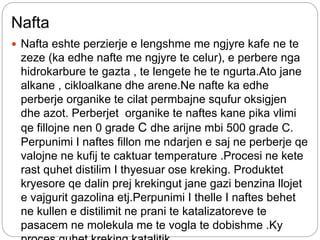 Nafta
 Nafta eshte perzierje e lengshme me ngjyre kafe ne te
zeze (ka edhe nafte me ngjyre te celur), e perbere nga
hidrokarbure te gazta , te lengete he te ngurta.Ato jane
alkane , cikloalkane dhe arene.Ne nafte ka edhe
perberje organike te cilat permbajne squfur oksigjen
dhe azot. Perberjet organike te naftes kane pika vlimi
qe fillojne nen 0 grade C dhe arijne mbi 500 grade C.
Perpunimi I naftes fillon me ndarjen e saj ne perberje qe
valojne ne kufij te caktuar temperature .Procesi ne kete
rast quhet distilim I thyesuar ose kreking. Produktet
kryesore qe dalin prej krekingut jane gazi benzina llojet
e vajgurit gazolina etj.Perpunimi I thelle I naftes behet
ne kullen e distilimit ne prani te katalizatoreve te
pasacem ne molekula me te vogla te dobishme .Ky
 