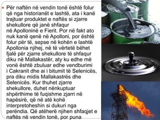  Për naftën në vendin tonë është folur
që nga historianët e lashtë, ata i kanë
trajtuar produktet e naftës si zjarre
shekullore që janë shfaqur
në Apolloninë e Fierit. Por në fakt ato
nuk kanë qenë në Apolloni, por është
folur për të, sepse në kohën e lashtë
Apollonia njihej, në të vërtetë bëhet
fjalë për zjarre shekullore të shfaqur
diku në Mallakastër, aty ku edhe më
vonë është zbuluar edhe vendburimi
i Cakranit dhe ai i bitumit të Selenicës,
pra diku midis Mallakastrës dhe
Selenicës. Kur thuhet zjarre
shekullore, duhet nënkuptuar
shpërthime të fuqishme zjarri në
hapësirë, që në atë kohë
interpretoheshin si dukuri nga
perëndia. Që atëherë njihen shfaqjet e
naftës në vendin tonë, por puna
 