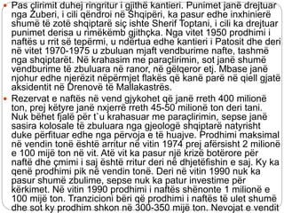  Pas çlirimit duhej ringritur i gjithë kantieri. Punimet janë drejtuar
nga Zuberi, i cili qëndroi në Shqipëri, ka pasur edhe inxhinierë
shumë të zotë shqiptarë siç ishte Sherif Toptani, i cili ka drejtuar
punimet derisa u rimëkëmb gjithçka. Nga vitet 1950 prodhimi i
naftës u rrit së tepërmi, u ndërtua edhe kantieri i Patosit dhe deri
në vitet 1970-1975 u zbuluan mjaft vendburime nafte, tashmë
nga shqiptarët. Në krahasim me paraçlirimin, sot janë shumë
vendburime të zbuluara në ranor, në gëlqeror etj. Mbase janë
njohur edhe njerëzit nëpërmjet flakës që kanë parë në qiell gjatë
aksidentit në Drenovë të Mallakastrës.
 Rezervat e naftës në vend gjykohet që janë rreth 400 milionë
ton, prej këtyre janë nxjerrë rreth 45-50 milionë ton deri tani.
Nuk bëhet fjalë për t`u krahasuar me paraçlirimin, sepse janë
sasira kolosale të zbuluara nga gjeologë shqiptarë natyrisht
duke përfituar edhe nga përvoja e të huajve. Prodhimi maksimal
në vendin tonë është arritur në vitin 1974 prej afërsisht 2 milionë
e 100 mijë ton në vit. Atë vit ka pasur një krizë botërore për
naftë dhe çmimi i saj është rritur deri në dhjetëfishin e saj. Ky ka
qenë prodhimi pik në vendin tonë. Deri në vitin 1990 nuk ka
pasur shumë zbulime, sepse nuk ka patur investime për
kërkimet. Në vitin 1990 prodhimi i naftës shënonte 1 milionë e
100 mijë ton. Tranzicioni bëri që prodhimi i naftës të ulet shumë
dhe sot ky prodhim shkon në 300-350 mijë ton. Nevojat e vendit
 