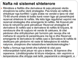 Nafta në sistemet shteterore
 Rëndësia e Naftës dhe derivateve të saja përposë vlerës
shoqërore ka edhe vlerë strategjike. Pas krizës së naftës të
shkaktuar nga konflikti i Ligës arabe ne vendet e tjera në vitet
70-80 shumë shtete të botës kanë nxierr ligje që parashikojnë
rezervat shtetrore të naftës. Me këto ligje regullohet veprimi me
rezervat strategjike dhe emergjente të naftës. Në Kosovë për
kriza të ndryshme janë përcaktuar Rezervat strategjike të
derivateve të naftës sasi e derivateve të naftës të krijuara, të
vendosura dhe të ruajtura në vende të caktuara, të cilat
përdoren dhe shfrytëzohen për furnizim për nevoja dhe në
rrethana të veçanta të parashikuara me ligj si dhe Rezervat
emergjente të derivateve të naftës sasi e derivateve të naftës të
dedikuara për përdorim në raste të fatkeqësive të mëdha
natyrore, shoqërore dhe katastrofave teknikoteknologjike [.
 Nafta u formua nga bimët dhe kafshët të cilat para
milionavjetësh kanë jetuar në ujra e deteve, të liqeneve dhe
oqeaneve. Lëndëtorgnaike të ktryre mbetjeve, nën veprimin e
temperatures dhe shtypje ssë lartë, paparaninë e okisigjenti, e
 