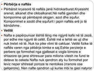  Përbërja e naftës
 Përbërsit kryesorë të naftës janë hidrokarburet.Kryesisht
arenet, alkanet dhe cikloalkanet.Në naftë gjenden dhe
komponime që pëmbajnë okigjen, azot dhe squfur.
Komponimet e azotit dhe squfurit i japin naftës erë jo të
këndshme .
 Vetitë
 Nafta e papërpunuar është lëng me ngjyrë kafe në të zezë,
por edhe me ngjyrë të celët. Është më e lehtë se uji dhe
nuk tretet në të. Nuk ka pike vlimi të caktuar. Vetitë fizike të
naftës varen nga pëbërja kimke e saj.Eshte perzierje e
perbere qe formohet nga gjallesat e vogla bimore e
shtazore qe jane shtresuar para miliona vitesh ne fund te
deteve te ceketa Nafta nuk qendron aty ku formohet por
leviz neper shtresat poroze te nentokes (rranore ose
gelqerore). Nen nafte qendron uji kurse mbi te gazi natyror
 
