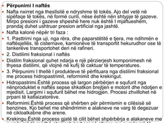  Përpunimi I naftës
 Nafta nxirret nga thesllsitë e ndryshme të tokës. Ajo del vetë në
sipëfaqe të tokës, në formë curili, nëse është nën shtypje të gazeve.
Mirpo presioni i gazeve shpeshë here nuk është I mjaftueshëm,
prandaj duhet ushtruar presion artificial nga jashtë.
 Nafta kalonë nëpër tri faza :
 1. Pasttrimi nga uji, nga rëra, dhe paparstëtitë e tjera, me ndihmën e
naftësjellës, të cisternave, kamionëve të transportit hekurudhor ose të
tankerëve transportohet deri në rafineri.
 2. Distilimi fraksional i naftës
 Distilm fraksional quhet ndarja e një përzierjesh komponimesh në
thyesa distilimi, që vlojnë në kufij të caktuar të temperatures.
 3. Përpunimi I thellë I produkteve të përfituara nga distilimi fraksional
me process hidropastrimit, reformimit dhe krekingut.
 Hidropastrimi.Është process që largon përbërjen e squfurit nga
nënproduktet e naftës sepse shkatkon brejtjen e motorit dhe ndotjen e
mjedisit. Largimi i squfurit bëhet me hidrogjen. Procesi zhvillohet në
prpani të katlaizatorëve.
 Reformimi.Është process që shërben për përmismin e cilësisë së
benzines. Kjo behet me shëndrrimin e alakneve ne varg të degezuar
në cikloalkabne dhe arene.
 Krekingu.Është process gjatë të cilit bëhet shpërbërja e alakaneve me
 