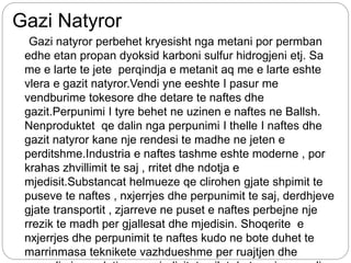 Gazi Natyror
Gazi natyror perbehet kryesisht nga metani por permban
edhe etan propan dyoksid karboni sulfur hidrogjeni etj. Sa
me e larte te jete perqindja e metanit aq me e larte eshte
vlera e gazit natyror.Vendi yne eeshte I pasur me
vendburime tokesore dhe detare te naftes dhe
gazit.Perpunimi I tyre behet ne uzinen e naftes ne Ballsh.
Nenproduktet qe dalin nga perpunimi I thelle I naftes dhe
gazit natyror kane nje rendesi te madhe ne jeten e
perditshme.Industria e naftes tashme eshte moderne , por
krahas zhvillimit te saj , rritet dhe ndotja e
mjedisit.Substancat helmueze qe clirohen gjate shpimit te
puseve te naftes , nxjerrjes dhe perpunimit te saj, derdhjeve
gjate transportit , zjarreve ne puset e naftes perbejne nje
rrezik te madh per gjallesat dhe mjedisin. Shoqerite e
nxjerrjes dhe perpunimit te naftes kudo ne bote duhet te
marrinmasa teknikete vazhdueshme per ruajtjen dhe
 