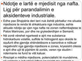 Ndotje e lartë e mjedisit nga nafta.
Ligj për parandalimin e
aksidenteve industriale.
 Edhe pse Shqipëria deri tani nuk është përballur me situata
mjedisore te renda të shkaktuara nga industria, eshte
aktuale ndotja qe vjen nga nafta ne zonen naftembajtese te
Patos Marinzes, por dhe ne grykederdhjen e Semanit.
 Në zonë vërehet ngarkesë e ajrit me substanca
hidrokarbure volatile, sulfide te hidrogjenit apo okside te
squfurit dhe gjendje shëndetësore e banorëve e ndikuar
negativisht nga gjendja mjedisore e zones, kryesisht cilesia
e ajrit dhe ujit të pijshëm të zonës, veren nje studim i
ndermarre ne fund te vitit kaluar.
 Rreziqet e mëdha mjedisore, potencialisht të mundshme,
 