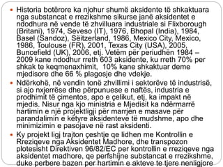  Historia botërore ka njohur shumë aksidente të shkaktuara
nga substancat e rrezikshme sikurse janë aksidentet e
ndodhura në vende të zhvilluara industriale si Flixborough
(Britani), 1974, Seveso (IT), 1976, Bhopal (India), 1984,
Basel (Sandoz), Sëitzerland, 1986, Mexico City, Mexico,
1986, Toulouse (FR), 2001, Texas City (USA), 2005,
Buncefield (UK), 2006, etj. Vetëm për periudhën 1984 –
2009 kane ndodhur rreth 603 aksidente, ku rreth 70% per
shkak te keqmenaxhimit, 10% kane shkaktuar deme
mjedisore dhe 66 % plagosje dhe vdekje.
 Ndërkohë, në vendin tonë zhvillimi i sektorëve të industrisë,
si ajo nxjerrëse dhe përpunuese e naftës, industria e
prodhimit të çimentos, apo e çelikut, etj, ka impakt në
mjedis. Nisur nga kjo ministria e Mjedisit ka ndërmarrë
hartimin e një projektligji për marrjen e masave për
parandalimin e këtyre aksidenteve të mudshme, apo dhe
minimizimin e pasojave në rast aksidenti.
 Ky projekt ligj trajton çeshtje qe lidhen me Kontrollin e
Rreziqeve nga Aksidentet Madhore, dhe transpozon
plotesisht Direktiven 96/82/EC per kontrollin e rreziqeve nga
aksidentet madhore, qe perfshijne substancat e rrezikshme,
duke perbere bazen per hartimin e akteve te tjere nenligjore
 