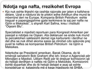 Ndotja nga nafta, rrezikohet Evropa
 Kjo nuk eshte thjesht nje ceshtje rajonale per jeten e kafsheve
detare. Ujrat e ndotura do te prekin edhe Arktikun dhe mund te
mberrijne deri ne Europe. Kompania British Petrolium eshte
treguar e papergjegjshme gjate kerkimeve te saj per nafte ne
Gjirin e Meksikes”, u shpreh Karl Safina, kreu i institutit
“Oqeani Blu”.
Specialistet e mjedisit raportuan para Kongresit Amerikan per
pasojet e ndotjes ne Oqean. Ata deklaruan se ende nuk mund
te percaktohen saktesisht demet nga karburanti i derdhur ne
det dhe se nuk dihet akoma sasia qe clirohet cdo sekonde prej
pusit te naftes se kompanise British Petrolium ne Gjirin e
Meksikes.
Nderkohe qe Presidenti amerikan, Barak Obama, do të
emërojë senatorin Bob Graham dhe ish- kreun e Agjencisë për
Mbrojtjen e Mjedisit, Uilliam Reilli për të drejtuar komisionin që
do hetojë derdhjen e naftës në Gjirin e Meksikës. Komisionini
është dypartiak dhe do të hetojë detajet e asaj që eshte
konsideruar si katastrofa më e keqe mjedisore në SHBA.
 