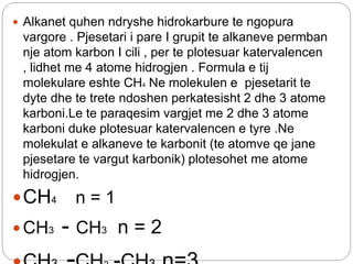  Alkanet quhen ndryshe hidrokarbure te ngopura
vargore . Pjesetari i pare I grupit te alkaneve permban
nje atom karbon I cili , per te plotesuar katervalencen
, lidhet me 4 atome hidrogjen . Formula e tij
molekulare eshte CH4 Ne molekulen e pjesetarit te
dyte dhe te trete ndoshen perkatesisht 2 dhe 3 atome
karboni.Le te paraqesim vargjet me 2 dhe 3 atome
karboni duke plotesuar katervalencen e tyre .Ne
molekulat e alkaneve te karbonit (te atomve qe jane
pjesetare te vargut karbonik) plotesohet me atome
hidrogjen.
CH4 n = 1
 CH3 - CH3 n = 2
 