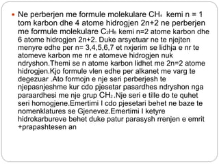  Ne perberjen me formule molekulare CH4 kemi n = 1
tom karbon dhe 4 atome hidrogjen 2n+2 ne perberjen
me formule molekulare C2H6 kemi n=2 atome karbon dhe
6 atome hidrogjen 2n+2. Duke arsyetuar ne te njejten
menyre edhe per n= 3,4,5,6,7 et nxjerim se lidhja e nr te
atomeve karbon me nr e atomeve hidrogjen nuk
ndryshon.Themi se n atome karbon lidhet me 2n=2 atome
hidrogjen.Kjo formule vlen edhe per alkanet me varg te
degezuar .Ato formojn e nje seri perberjesh te
njepasnjeshme kur cdo pjesetar pasardhes ndryshon nga
paraardhesi me nje grup CH2 .Nje seri e tille do te quhet
seri homogjene.Emertimi I cdo pjesetari behet ne baze te
nomenklatures se Gjenevez.Emertimi I ketyre
hidrokarbureve behet duke patur parasysh rrenjen e emrit
+prapashtesen an
 