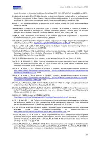 Ndour et al., (2013) J. Sci. Halieut. Aquat., 6:194-206
204
stocks démersaux en Afrique du Nord-Ouest. Rome (Italy): FAO, 2003. COPACE/PACE Series 03/65. pp. 43-54.
BERNARDON, M., & VALL, M.-O.-M., 2004. Le mulet en Mauritanie: biologie, écologie, pêche et aménagement.
Fondation Internationale du Banc d’Arguin-Programme Régionale Conservation de la zone côtière et Marine
en Afrique de l’Ouest-Union Internationale pour la Conservation de la Nature, Nouakchott, 54p.
BRUSLE, J., 1981. Sexuality and biology of reproduction in grey mullets. In OREN O.H. (Eds.). Aquaculture of grey
mullet. pp. 99-154.
CHAMPAGNAT, C., CAVERIVIERE, A., CONAND, C., CURY, P., DURAND, J.-R., FONTANA, A., FREON, P., & SAMBA, A.
1983. Pêche, biologie et dynamique du tassergal (Pomatomus saltator, Linnaeus, 1766) sur les côtes
sénégalo-mauritaniennes. Travaux et Documents. Editions ORSTOM, Paris, France, 168, 279p.
ERMAN, F., 1959. Observations on the biology of the common grey mullet Mugil cephalus L. Proceedings
General Fisheries Council for the Mediterranean, 5, 157-169.
FAO, 2008. Vue générale du secteur des pêches national - République du Sénégal. Rapport des profils de pêches
et de l’Aquaculture par Pays. ftp://ftp.fao.org/Fi/DOCUMENT/fcp/fr/FI_CP_SN.pdf; FID/CP/SEN, 27p.
FALL, M., SAMBA, A., & LALOE, F., 2006. Fishing tactics and strategies in coastal demersal trawling fisheries in
Senegal. Aquatic Living Resources, 19, 307-316.
FERRARIS, J., & SAMBA, A., 1992. Variabilité de la pêche artisanale et statistique exploratoire. In LALOE, F (Eds.).
Statistique impliquée. Vème séminaire informatique de l’ORSTOM, 2-4 septembre 1991, Montpellier.
Editions ORSTOM, Paris, France, pp. 169-189.
FROESE, R., 2004. Keep it simple: three indicators to deal with overfishing. Fish and fisheries, 5, 86-91.
FROESE, R., & BINOHLAN, C., 2000. Empirical relationships to estimate asymptotic length, length at first
maturity and length at maximum yield per recruit in fishes, with a simple method to evaluate length
frequency data. Journal of Fish Biology, 56, 758-773.
FROESE, R., & PAULY, D., 2012. Consulté le 02/03/2012a. FishBase, WorldWideWeb Electronic Publication.
http://www.fishbase.org/PopDyn/KeyfactsSummary_1.php?ID=785&GenusName=Mugil&SpeciesName=cep
halus&vStockCode=801&fc=359, Suède.
FROESE, R., & PAULY, D., 2012b. Consulté le 02/03/2012. FishBase, WorldWideWeb Electronic Publication.
http://www.fishbase.org/PopDyn/KeyfactsSummary_1.php?ID=364&GenusName=Pomatomus&SpeciesNa
me=saltatrix&vStockCode=378&fc=311, Suède.
GASCUEL, D., & MENARD, F., 1997. Assessment of a multispecies fishery in Senegal, using production models
and diversity indices. Aquatic Living Resources, 10, 281-288.
GASCUEL, G., LABROSSE, P., MEISSA, B., TALEB SIDI, M.-O., & GUENETTE, S., 2007. Decline of demersal resources
in North-West Africa: an analysis of Mauritanian trawl-survey data over the past 25 years. African Journal of
Marine Science, 29(3), 331-345.
INCOFISH-WP 7. 2006, Consulté le 07/03/2012, INCOFISH.
http://www.incofish.org/Workpackages/WP7/Downloads/MaturityToolInfo.pdf, Allemagne.
JOSSE, E., & SEVELLEC, J., 1984. Évaluation acoustique de ressources en poissons pélagiques et semi-pélagiques
de la région du plateau et du talus continental de la ZEE mauritanienne. Bulletin du Centre National de
Recherches Océanographique et des Pêches, Nouadhibou, Mauritanie, 12(1), 67-106.
KEBE, M., 2008. Le secteur des pêches au Sénégal : Tendances, enjeux et orientations politiques. Programme
KURUKAN FUGAN (Union Européenne/Gouvernement du Sénégal/EndaGraf/GRET),
http://www.forumkf.net/IMG/pdf/Rapport_peche_FKF_Version_finale-2.pdf, 26p.
LAURANS, M., GASCUEL, D., & BARRY, M., 2003a. Diagnostics de cinq stocks sénégalais par approche globale
(Galeoides decadactylus, Pagellus bellottii, Pseudupeneus prayensis, Sparus caeruleostictus et Epinephelus
aeneus). In GASCUEL, D., BARRY, M.-D., LAURANS, M., & SIDIBE, A. (Eds.). Évaluation des stocks démersaux
en Afrique du nord-ouest. pp. 71-78.
LAURANS, M., GASCUEL, D., & BARRY, M., 2003b. Revue des connaissances sur la biologie du thiof (Epinephelus
aeneus) et diagnostic de l’état du stock au Sénégal. In GASCUEL, D., BARRY, M.-D., LAURANS, M., & SIDIBE, A.
(Eds.). Évaluation des stocks démersaux en Afrique du nord-ouest. pp. 55-70.
 