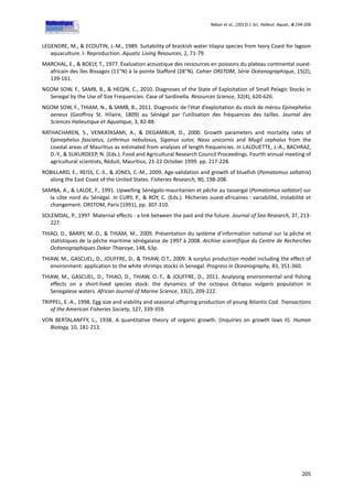 Ndour et al., (2013) J. Sci. Halieut. Aquat., 6:194-206
205
LEGENDRE, M., & ECOUTIN, J.-M., 1989. Suitability of brackish water tilapia species from Ivory Coast for lagoon
aquaculture. I- Reproduction. Aquatic Living Resources, 2, 71-79.
MARCHAL, E., & BOELY, T., 1977. Évaluation acoustique des ressources en poissons du plateau continental ouest-
africain des îles Bissagos (11"N) à la pointe Stafford (28"N). Cahier ORSTOM, Série Océanographique, 15(2),
139-161.
NGOM SOW, F., SAMB, B., & HEQIN, C., 2010. Diagnoses of the State of Exploitation of Small Pelagic Stocks in
Senegal by the Use of Size Frequencies: Case of Sardinella. Resources Science, 32(4), 620-626.
NGOM SOW, F., THIAM, N., & SAMB, B., 2011. Diagnostic de l’état d’exploitation du stock de mérou Epinephelus
aeneus (Geoffroy St. Hilaire, 1809) au Sénégal par l’utilisation des fréquences des tailles. Journal des
Sciences Halieutique et Aquatique, 3, 82-88.
RATHACHAREN, S., VENKATASAMI, A., & DEGAMBUR, D., 2000. Growth parameters and mortality rates of
Epinephelus fasciatus, Lethrinus nebulosus, Siganus sutor, Naso unicornis and Mugil cephalus from the
coastal areas of Mauritius as estimated from analyses of length frequencies. In LALOUETTE, J.-A., BACHRAZ,
D.-Y., & SUKURDEEP, N. (Eds.). Food and Agricultural Research Council Proceedings. Fourth annual meeting of
agricultural scientists, Réduit, Mauritius, 21-22 October 1999. pp. 217-228.
ROBILLARD, E., REISS, C.-S., & JONES, C.-M., 2009. Age-validation and growth of bluefish (Pomatomus saltatrix)
along the East Coast of the United States. Fisheries Research, 90, 198-208.
SAMBA, A., & LALOE, F., 1991. Upwelling Sénégalo-mauritanien et pêche au tassergal (Pomatomus saltator) sur
la côte nord du Sénégal. In CURY, P., & ROY, C. (Eds.). Pêcheries ouest-africaines : variabilité, instabilité et
changement. ORSTOM, Paris (1991), pp. 307-310.
SOLEMDAL, P., 1997. Maternal effects - a link between the past and the future. Journal of Sea Research, 37, 213-
227.
THIAO, D., BARRY, M.-D., & THIAM, M., 2009. Présentation du système d’information national sur la pêche et
statistiques de la pêche maritime sénégalaise de 1997 à 2008. Archive scientifique du Centre de Recherches
Océanographiques Dakar Thiaroye, 148, 63p.
THIAW, M., GASCUEL, D., JOUFFRE, D., & THIAW, O.T., 2009. A surplus production model including the effect of
environment: application to the white shrimps stocks in Senegal. Progress in Oceanography, 83, 351-360.
THIAW, M., GASCUEL, D., THIAO, D., THIAW, O.-T., & JOUFFRE, D., 2011. Analysing environmental and fishing
effects on a short-lived species stock: the dynamics of the octopus Octopus vulgaris population in
Senegalese waters. African Journal of Marine Science, 33(2), 209-222.
TRIPPEL, E.-A., 1998. Egg size and viability and seasonal offspring production of young Atlantic Cod. Transactions
of the American Fisheries Society, 127, 339-359.
VON BERTALANFFY, L., 1938. A quantitative theory of organic growth. (Inquiries on growth laws II). Human
Biology, 10, 181-213.
 