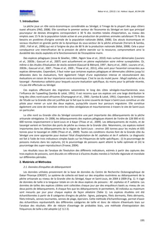 Ndour et al., (2013) J. Sci. Halieut. Aquat., 6:194-206
195
1. Introduction
La pêche joue un rôle socio-économique considérable au Sénégal, à l’image de la plupart des pays côtiers
ouest africains (FAO, 2008). Elle constitue le premier secteur de l’économie du Sénégal en tant que principal
pourvoyeur de devises étrangères correspondant à 30 % des recettes totales d’exportation, au niveau des
emplois avec 15 % de la population totale active et une production de protéines animales satisfaisant 75 % des
besoins en protéines d’origine animale de la population nationale (Kébé, 2008). Ces atouts économiques et
sociaux résultent en grande partie de la dynamique du sous-secteur de la pêche artisanale (Ferraris & Samba,
1992 ; Fall et al., 2006) qui est à l’origine de plus de 80 % de la production nationale (Kébé, 2008). Cela a pour
conséquence une intensification de la pression de pêche exercée sur la ressource, compromettant ainsi la
durabilité des stocks exploités et le fonctionnement de l’écosystème marin.
Des espèces pélagiques (Josse & Sévellec, 1984 ; Ngom Sow et al., 2010) mais surtout démersales (Laurans
et al., 2003b ; Gascuel et al., 2007) sont actuellement en pleine exploitation voire même surexploitées. Or,
même si des études d’évaluation de stocks existent (Gascuel & Ménard, 1997 ; Barry et al., 2003 ; Laurans et al.,
2003b ; Gascuel et al., 2007 ; Thiaw et al., 2009 ; Thiaw et al., 2011), elles sont pour l’essentiel consacrées aux
espèces démersales. Cependant, il faut noter que certaines espèces pélagiques et démersales côtières jusqu’ici
délaissées dans les évaluations, font également l’objet d’une exploitation intense et nécessiteraient des
évaluations en raison de leur importance socio-économique. C’est le cas du mulet jaune : Mugil cephalus, et du
tassergal : Pomatomus saltatrix pour lesquels aucune évaluation spécifique, du moins pour la période récente,
n’a pas été effectuée au Sénégal.
Ces espèces effectuent des migrations saisonnières le long des côtes sénégalo-mauritaniennes sous
l’influence de l’upwelling (Samba & Laloë, 1991). Il est reconnu que ces espèces ont une large distribution le
long des côtes nord-ouest africaines (Champagnat et al., 1983 ; Samba & Laloë, 1991). Cependant, la limitation
de l’étude sur la Grande côte est justifiée par le fait que la zone couverte de Kayar à Saint-Louis constitue un site
pilote pour mener un suivi des deux espèces, puisqu’elle couvre leur parcours migratoire. Elle constitue
également une zone de transition entre les côtes sénégalaises et mauritaniennes à travers le site de Saint-Louis
en particulier.
La côte nord ou Grande côte du Sénégal concentre une part importante des débarquements de la pêche
artisanale sénégalaise. En 2008, les débarquements des espèces pélagiques étaient de l’ordre de 128 000 et 61
000 tonnes respectivement à Saint-Louis et à Kayar (Thiao et al., 2009). Les débarquements de mulets, et de
tassergal varient en fonction des ports de pêche au niveau de la Grande côte. Néanmoins, ces espèces restent
importantes dans les débarquements de la région de Saint-Louis : environ 285 tonnes pour les mulets et 835
tonnes pour le tassergal en 2006 (Thiao et al., 2009). Toutes ces conditions réunies font de la Grande côte du
Sénégal une zone appropriée pour évaluer l’état d’exploitation de M. cephalus et de P. saltatrix. Le diagnostic
est fait à l’aide de trois indicateurs simples basés sur les fréquences de taille spécifiques : (i) le pourcentage de
poissons matures dans les captures, (ii) le pourcentage de poissons ayant atteint la taille optimale et (iii) le
pourcentage des super-reproducteurs (Froese, 2004).
Les résultats issus de l’analyse de l’évolution des différents indicateurs, estimés à partir des captures des
trois espèces de poissons, sont discutés en référence à d’autres études menées à l'échelle régionale et mondiale
sur différentes périodes.
2. Matériels et Méthodes
2.1. Données d’enquêtes de débarquement
Les données utilisées proviennent de la base de données du Centre de Recherche Océanographique de
Dakar-Thiaroye (CRODT). Le système de collecte est basé sur des enquêtes routinières au débarquement de la
pêche artisanale au niveau de la Grande côte du Sénégal, Kayar et Saint-Louis, de 2004 à 2009 (Fig. 1). Il s’agit
de données de taille à la longueur totale en cm de deux espèces de poissons : M. cephalus et P. saltatrix. Les
données de tailles des espèces ciblées sont collectées chaque jour par des enquêteurs basés au niveau de ces
deux points de débarquements. A chaque fois que les débarquements le permettent, 30 individus au maximum
sont mesurés par jour pour chaque espèce de façon aléatoire (Table 1). Les espèces étudiées ont été
échantillonnées à partir de 8 catégories d’engins de pêche : lignes, palangres, filets dormants, filets dérivants,
filets trémails, sennes tournantes, sennes de plage, éperviers. Cette méthode d’échantillonnage, permet d’avoir
des échantillons représentatifs des différentes catégories de taille et donc de réduire d’éventuels biais sur
l’analyse des résultats. Afin de réduire d’avantage de probables biais, une méthode d’extrapolation des
fréquences de taille a été adoptée (cf. § 2.3).
 