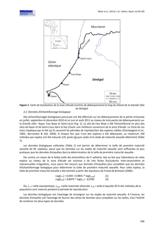 Ndour et al., (2013) J. Sci. Halieut. Aquat., 6:194-206
196
Figure 1. Carte de localisation de la zone d’étude (centres de débarquement) le long du littoral de la Grande Côte
du Sénégal.
2.2. Données d’échantillonnage biologique
Des échantillonnages biologiques ponctuels ont été effectués sur les débarquements de la pêche artisanale
en juillet, septembre et décembre 2010 et en juin et août 2011 au niveau de trois points de débarquements sur
la Grande côte : Kayar, Fass Boye et Saint-Louis (Fig. 1). Le site de Fass Boye a été l’échantillonné en plus des
sites de Kayar et de Saint-Louis dans le but d’avoir une meilleure couverture de la zone d’étude. Le choix de ces
mois s’explique par le fait qu’ils couvrent les périodes de reproduction des espèces ciblées (Champagnat et al.,
1983 ; Bernardon & Vall, 2004). A chaque fois que l’une des espèces a été débarquée, au maximum 100
individus par espèce ont été mesurés (Lf), pesés (g) puis sexés et le stade de maturité sexuelle déterminé (Table
1).
Les données biologiques collectées (Table 1) ont permis de déterminer la taille de première maturité
sexuelle de M. cephalus, parce que les données sur les stades de maturité sexuelle sont suffisantes et plus
pratiques que les données d’enquêtes dans la détermination de la taille de première maturité sexuelle.
Par contre, en raison de la faible taille des échantillons de P. saltatrix, liée au fait que l’abondance de cette
espèce au niveau de la zone d’étude est soumise à de très fortes fluctuations inter-saisonnières et
interannuelles irrégulières, nous avons fait recours aux données d’enquêtes plus complètes que les données
d’échantillonnage biologique pour déterminer la taille de première maturité sexuelle. Pour cette espèce, la
taille de première maturité sexuelle a été estimée à partir des équations de Froese & Binholan (2000) :
Log(L∞) = 0,044 + 0,9841 * log(Lmax) (1)
Log(L50) = 0,8979 * log(L∞) - 0,0782 (2)
Où, L∞ = taille asymptotique; Lmax =taille maximale observée ; L50 = taille à laquelle 50 % des individus de la
population sont matures pendant la période de reproduction.
Les données biologiques ont l’avantage de renseigner sur les stades de maturité sexuelle. A l’inverse, les
données d’enquête ont l’avantage de fournir des séries de données plus complètes sur les tailles, d’où l’intérêt
de combiner les deux types de données.
 