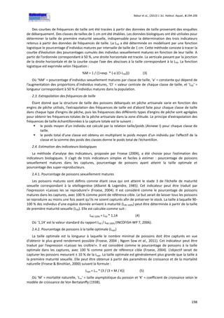 Ndour et al., (2013) J. Sci. Halieut. Aquat., 6:194-206
198
Des courbes de fréquences de taille ont été tracées à partir des données de taille provenant des enquêtes
de débarquement. Des classes de tailles de 1 cm ont été établies. Les données biologiques ont été utilisées pour
déterminer la taille de première maturité sexuelle, indispensable pour la détermination des trois indicateurs
retenus à partir des données de fréquences de taille. La L50 a été déterminée en modélisant par une fonction
logistique le pourcentage d’individus matures par intervalle de taille de 1 cm. Cette méthode consiste à tracer la
courbe d’évolution des pourcentages cumulés des individus sexuellement matures en fonction de leur taille. A
partir de l’ordonnée correspondant à 50 %, une droite horizontale est tracée. La verticale passant par la jonction
de la droite horizontale et de la courbe coupe l’axe des abscisses à la taille correspondant à la L50. La fonction
logistique est exprimée selon l’équation :
%M = 1 / (1+exp. * (-a (Cl-L50))) (3)
Où ‘%M’ = pourcentage d’individus sexuellement matures par classe de taille, ‘a’ = constante qui dépend de
l’augmentation des proportions d’individus matures, ‘Cl’ = valeur centrale de chaque classe de taille, et ‘L50‘ =
longueur correspondant à 50 % d’individus matures dans la population.
2.3. Extrapolation des fréquences de taille
Étant donné que la structure de taille des poissons débarqués en pêche artisanale varie en fonction des
engins de pêche utilisés, l’extrapolation des fréquences de taille est d’abord faite pour chaque classe de taille
dans chaque type d’engins de pêche, puis les fréquences des différents types d’engins de pêche sont agrégées
pour obtenir les fréquences totales de la pêche artisanale dans la zone d’étude. Le principe d’extrapolation des
fréquences de taille échantillonnées à la capture totale est le suivant :
 le poids moyen d’un individu est calculé par la relation taille/poids (Annexe I) pour chaque classe de
taille.
 le poids total d’une classe est obtenu en multipliant le poids moyen d’un individu par l’effectif de la
classe et la somme des poids des classes donne le poids total de l’échantillon.
2.4. Estimation des indicateurs biologiques
La méthode d’analyse des indicateurs, proposée par Froese (2004), a été choisie pour l’estimation des
indicateurs biologiques. Il s’agit de trois indicateurs simples et faciles à estimer : pourcentage de poissons
sexuellement matures dans les captures, pourcentage de poissons ayant atteint la taille optimale et
pourcentage des super-reproducteurs.
2.4.1. Pourcentage de poissons sexuellement matures
Les poissons matures sont définis comme étant ceux qui ont atteint le stade 3 de l’échelle de maturité
sexuelle correspondant à la vitellogenèse (Albaret & Legendre, 1985). Cet indicateur peut être traduit par
l’expression «Laissez les se reproduire!» (Froese, 2004). Il est considéré comme le pourcentage de poissons
matures dans les captures, avec 100 % comme point de référence cible. Le but serait de laisser tous les poissons
se reproduire au moins une fois avant qu’ils ne soient capturés afin de préserver le stock. La taille à laquelle 90-
100 % des individus d'une espèce donnée arrivent à maturité (L90-100%) peut être déterminée à partir de la taille
de première maturité sexuelle (L50). Elle est calculée comme suit :
L90-100% = L50 * 1,14 (4)
Où ‘1,14’ est la valeur standard du rapport L50 / L90-100% (INCOFISH-WP 7, 2006).
2.4.2. Pourcentage de poissons à la taille optimale (Lopt)
La taille optimale est la longueur à laquelle le nombre minimal de poissons doit être capturés en vue
d'obtenir le plus grand rendement possible (Froese, 2004 ; Ngom Sow et al., 2011). Cet indicateur peut être
traduit par l’expression «Laissez les croître!». Il est considéré comme le pourcentage de poissons à la taille
optimale dans les captures, avec 100 % comme point de référence cible (Froese, 2004). L’objectif serait de
capturer les poissons mesurant ± 10 % de la Lopt. La taille optimale est généralement plus grande que la taille à
la première maturité sexuelle. Elle peut être obtenue à partir des paramètres de croissance et de la mortalité
naturelle (Froese & Binohlan, 2000) suivant la formule :
Lopt = L∞ * (3 / (3 + M / K)) (5)
Où ‘M’ = mortalité naturelle, ‘L∞‘ = taille asymptotique du poisson et ‘K’ = coefficient de croissance selon le
modèle de croissance de Von Bertalanffy (1938).
 