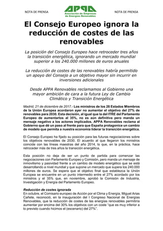 NOTA DE PRENSA NOTA DE PRENSA
El Consejo Europeo ignora la
reducción de costes de las
renovables
La posición del Consejo Europeo hace retroceder tres años
la transición energética, ignorando un mercado mundial
superior a los 240.000 millones de euros anuales
La reducción de costes de las renovables habría permitido
un apoyo del Consejo a un objetivo mayor sin incurrir en
inversiones adicionales
Desde APPA Renovables reclamamos al Gobierno una
mayor ambición de cara a la futura Ley de Cambio
Climático y Transición Energética
Madrid, 21 de diciembre de 2017.- Los ministros de los 28 Estados Miembros
de la Unión Europea acordaron ayer no aumentar el objetivo del 27% de
renovables para 2030. Esta decisión, al igual que la del ITRE del Parlamento
Europeo de aumentarlos al 35%, no es aún definitiva pero manda un
mensaje negativo a los actores implicados. APPA Renovables reclama al
Gobierno que dé un paso al frente para que España protagonice un cambio
de modelo que permita a nuestra economía liderar la transición energética.
El Consejo Europeo ha fijado su posición para las futuras negociaciones sobre
los objetivos renovables de 2030. El acuerdo al que llegaron los ministros
coincide con las líneas maestras del año 2014, lo que, en la práctica, hace
retroceder más de tres años la transición energética.
Esta posición no deja de ser un punto de partida para comenzar las
negociaciones con Parlamento Europeo y Comisión, pero manda un mensaje de
inmovilismo y pasividad frente a un cambio de modelo energético que se está
desarrollando a nivel mundial y que supone un mercado que supera los 240.000
millones de euros. Se espera que el objetivo final que establezca la Unión
Europea se encuentre en un punto intermedio entre el 27% acordado por los
ministros y el 35% que, en noviembre, aprobó la Comisión de Industria,
Investigación y Energía del Parlamento Europeo.
Reducción de costes ignorada
En octubre, el Comisario europeo de Acción por el Clima y Energía, Miguel Arias
Cañete, reconoció, en la inauguración del I Congreso Nacional de Energías
Renovables, que la reducción de costes de las energías renovables permitiría
aumentar por encima del 30% los objetivos con un coste “que es muy inferior a
lo previsto cuando hicimos el (escenario) del 27%”.
 