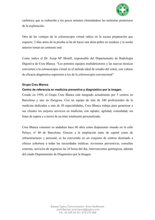 carbónico que se reabsorbe a los pocos minutos eliminándose las molestias posteriores
de la exploración.


Otra de las ventajas de la colonoscopia virtual radica en la escasa preparación que
requiere: 2 días antes de la prueba se ha de hacer una dieta pobre en residuos y la noche
anterior tomar un contraste oral.


Como indica el Dr. Josep Mª Monill, responsable del Departamento de Radiología
Digestiva de Creu Blanca: “Los potentes equipos multidetectores y las nuevas técnicas
convierten a la colonoscopia virtual en el método ideal de estudio del colon, con valores
de eficacia diagnóstica superiores a los de la colonoscopia convencional”


Grupo Creu Blanca
Centro de referencia en medicina preventiva y diagnóstico por la imagen.
Creado en 1950, el Grupo Creu Blanca está integrado actualmente por 5 centros en
Barcelona y uno en Zaragoza. Con un equipo de más de 240 profesionales de la
medicina dedicados a más de 30 especialidades, Creu Blanca trabaja para garantizar a
sus clientes los mejores servicios en medicina, con rapidez, agilidad, comodidad, sin
listas de espera y a través de un trato totalmente personalizado.


Creu Blanca comenzó su andadura hace 60 años como dispensario situado en la calle
Pelayo, nº 40 de Barcelona. Gracias a la ampliación tanto de capital como de
infraestructuras y personal, se ha convertido en un conjunto de centros destinado a
ofrecer cobertura a todas las necesidades médicas: revisiones preventivas, consultas
externas, servicios de urgencias las 24 horas del día, intervenciones quirúrgicas, además
del citado Departamento de Diagnóstico por la Imagen.




                       Bassat Ogilvy Comunicación- Área Healthcare
                           Jordi Bernal- jordi.bernal@ogilvy.com
                             Tel.: 93 495 55 55 / 679 270 986
 