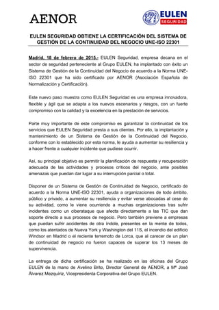  
 
EULEN SEGURIDAD OBTIENE LA CERTIFICACIÓN DEL SISTEMA DE
GESTIÓN DE LA CONTINUIDAD DEL NEGOCIO UNE-ISO 22301
Madrid, 18 de febrero de 2015.- EULEN Seguridad, empresa decana en el
sector de seguridad perteneciente al Grupo EULEN, ha implantado con éxito un
Sistema de Gestión de la Continuidad del Negocio de acuerdo a la Norma UNE-
ISO 22301 que ha sido certificado por AENOR (Asociación Española de
Normalización y Certificación).
Este nuevo paso muestra como EULEN Seguridad es una empresa innovadora,
flexible y ágil que se adapta a los nuevos escenarios y riesgos, con un fuerte
compromiso con la calidad y la excelencia en la prestación de servicios.
Parte muy importante de este compromiso es garantizar la continuidad de los
servicios que EULEN Seguridad presta a sus clientes. Por ello, la implantación y
mantenimiento de un Sistema de Gestión de la Continuidad del Negocio,
conforme con lo establecido por esta norma, le ayuda a aumentar su resiliencia y
a hacer frente a cualquier incidente que pudiese ocurrir.
Así, su principal objetivo es permitir la planificación de respuesta y recuperación
adecuada de las actividades y procesos críticos del negocio, ante posibles
amenazas que puedan dar lugar a su interrupción parcial o total.
Disponer de un Sistema de Gestión de Continuidad de Negocio, certificado de
acuerdo a la Norma UNE-ISO 22301, ayuda a organizaciones de todo ámbito,
público y privado, a aumentar su resiliencia y evitar verse abocadas al cese de
su actividad, como le viene ocurriendo a muchas organizaciones tras sufrir
incidentes como un ciberataque que afecta directamente a las TIC que dan
soporte directo a sus procesos de negocio. Pero también previene a empresas
que puedan sufrir accidentes de otra índole, presentes en la mente de todos,
como los atentados de Nueva York y Washington del 11S, el incendio del edificio
Windsor en Madrid o el reciente terremoto de Lorca, que al carecer de un plan
de continuidad de negocio no fueron capaces de superar los 13 meses de
supervivencia.
La entrega de dicha certificación se ha realizado en las oficinas del Grupo
EULEN de la mano de Avelino Brito, Director General de AENOR, a Mª José
Álvarez Mezquíriz, Vicepresidenta Corporativa del Grupo EULEN.
 