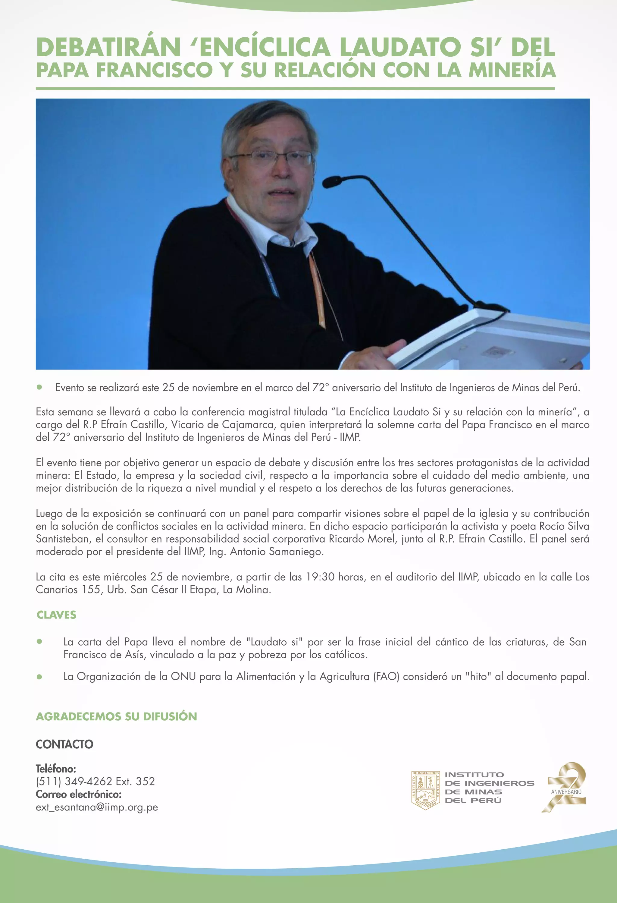DEBATIRÁN ENCÍCLICA LAUDATO SI DEL
PAPA FRANCISCO Y SU RELACIÓN CON LA MINERÍA
La carta del Papa lleva el nombre de "Laudato si" por ser la frase inicial del cántico de las criaturas, de
San Francisco de Asís, vinculado a la paz y pobreza de los católicos.
La Organización de la ONU para la Alimentación y la Agricultura (FAO) consideró un "hito" al documento
papal.
Hoy, a partir de las 19:30 horas, se llevará a cabo la conferencia magistral titulada “La Encíclica Laudato Si y
su relación con la minería”, a cargo del R.P. Efraín Castillo, Vicario de Cajamarca, quien interpretará la solemne
carta del Papa Francisco en el marco del 72° aniversario del Instituto de Ingenieros de Minas del Perú - IIMP.
El evento tiene por objetivo generar un espacio de debate y discusión entre los tres sectores protagonistas de la
actividad minera: El Estado, la empresa y la sociedad civil, respecto a la importancia sobre el cuidado del medio
ambiente, una distribución adecuada de la riqueza y el respeto a los derechos de las futuras generaciones
peruanas.
Luego de la exposición se continuará con un panel para compartir visiones sobre el papel de la iglesia y su
contribución en la solución de conflictos sociales en la actividad minera. En dicho espacio participarán la
secretaria ejecutiva de la Coordinadora Nacional de Derechos Humanos, Rocío Silva Santisteban; el consultor
en responsabilidad social corporativa, Ricardo Morel; el Director General de Articulación Intergubernamental del
Ministerio de Agricultura del Perú - Minagri, Andrés Escudero y el R.P. Efraín Castillo. El panel será moderado
por el presidente del IIMP, Antonio Samaniego.
La cita es este miércoles 25 de noviembre en el auditorio del IIMP, ubicado en la calle Los Canarios 155, Urb.
San César II Etapa, La Molina.
CLAVES
AGRADECEMOS SU DIFUSIÓN
Evento se realizará este 25 de noviembre en el marco del 72° aniversario del Instituto de Ingenieros de Minas del
Perú - IIMP.
Teléfono:
(511) 349-4262 Ext. 352
Correo electrónico:
ext_esantana@iimp.org.pe
CONTACTO
 