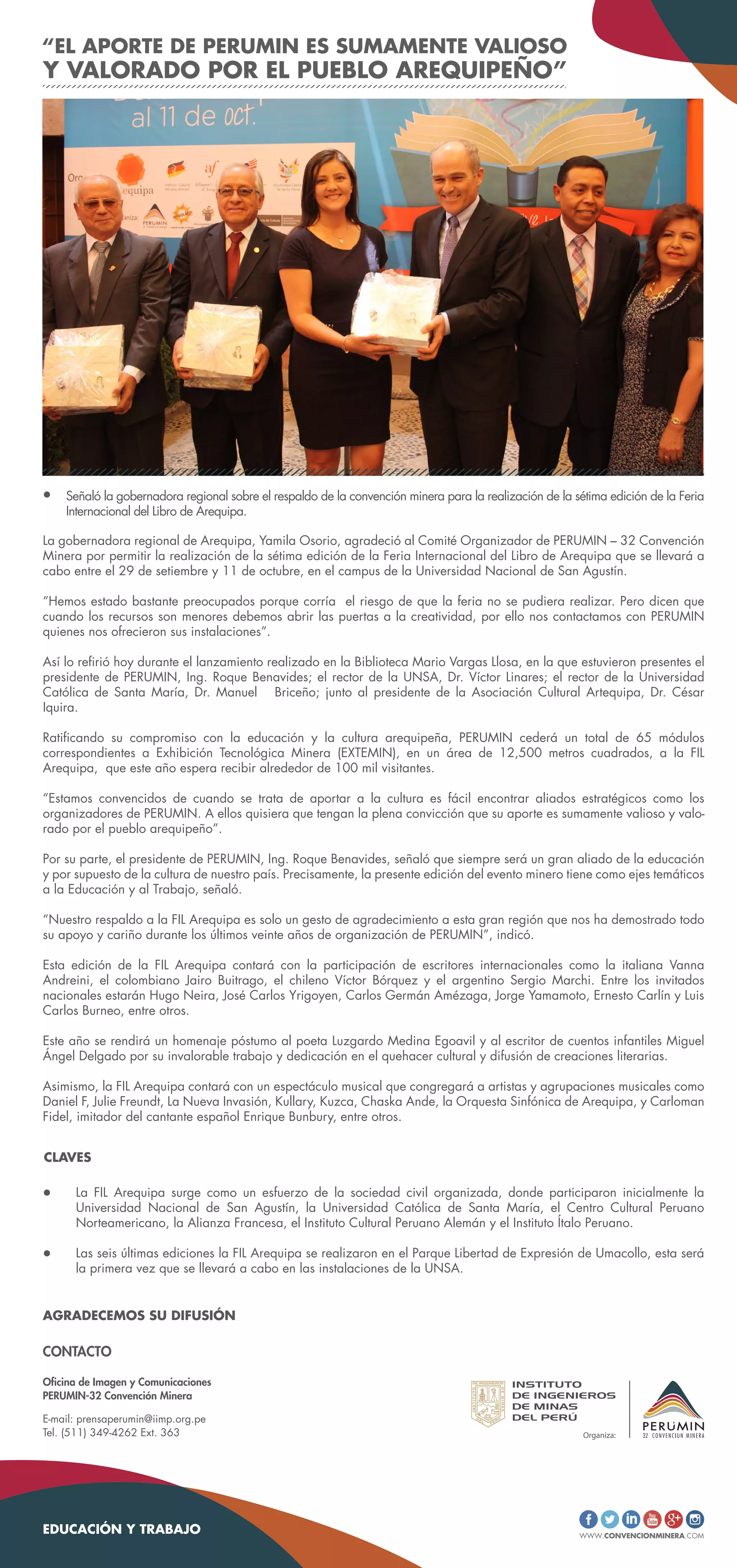 WWW.CONVENCIONMINERA.COM
AGRADECEMOS SU DIFUSIÓN
EDUCACIÓN Y TRABAJO
Oficina de Imagen y Comunicaciones
PERUMIN-32 Convención Minera
E-mail: prensaperumin@iimp.org.pe
Tel. (511) 349-4262 Ext. 363
CONTACTO
La FIL Arequipa surge como un esfuerzo de la sociedad civil organizada, donde participaron inicialmente la
Universidad Nacional de San Agustín, la Universidad Católica de Santa María, el Centro Cultural Peruano
Norteamericano, la Alianza Francesa, el Instituto Cultural Peruano Alemán y el Instituto Ítalo Peruano.
Las seis últimas ediciones la FIL Arequipa se realizaron en el Parque Libertad de Expresión de Umacollo, esta será
la primera vez que se llevará a cabo en las instalaciones de la UNSA.
CLAVES
La gobernadora regional de Arequipa, Yamila Osorio, agradeció al Comité Organizador de PERUMIN – 32 Convención
Minera por permitir la realización de la sétima edición de la Feria Internacional del Libro de Arequipa que se llevará a
cabo entre el 29 de setiembre y 11 de octubre, en el campus de la Universidad Nacional de San Agustín.
“Hemos estado bastante preocupados porque corría el riesgo de que la feria no se pudiera realizar. Pero dicen que
cuando los recursos son menores debemos abrir las puertas a la creatividad, por ello nos contactamos con PERUMIN
quienes nos ofrecieron sus instalaciones”.
Así lo refirió hoy durante el lanzamiento realizado en la Biblioteca Mario Vargas Llosa, en la que estuvieron presentes el
presidente de PERUMIN, Ing. Roque Benavides; el rector de la UNSA, Dr. Víctor Linares; el rector de la Universidad
Católica de Santa María, Dr. Manuel Briceño; junto al presidente de la Asociación Cultural Artequipa, Dr. César
Iquira.
Ratificando su compromiso con la educación y la cultura arequipeña, PERUMIN cederá un total de 65 módulos
correspondientes a Exhibición Tecnológica Minera (EXTEMIN), en un área de 12,500 metros cuadrados, a la FIL
Arequipa, que este año espera recibir alrededor de 100 mil visitantes.
“Estamos convencidos de cuando se trata de aportar a la cultura es fácil encontrar aliados estratégicos como los
organizadores de PERUMIN. A ellos quisiera que tengan la plena convicción que su aporte es sumamente valioso y valo-
rado por el pueblo arequipeño”.
Por su parte, el presidente de PERUMIN, Ing. Roque Benavides, señaló que siempre será un gran aliado de la educación
y por supuesto de la cultura de nuestro país. Precisamente, la presente edición del evento minero tiene como ejes temáticos
a la Educación y al Trabajo, señaló.
“Nuestro respaldo a la FIL Arequipa es solo un gesto de agradecimiento a esta gran región que nos ha demostrado todo
su apoyo y cariño durante los últimos veinte años de organización de PERUMIN”, indicó.
Esta edición de la FIL Arequipa contará con la participación de escritores internacionales como la italiana Vanna
Andreini, el colombiano Jairo Buitrago, el chileno Víctor Bórquez y el argentino Sergio Marchi. Entre los invitados
nacionales estarán Hugo Neira, José Carlos Yrigoyen, Carlos Germán Amézaga, Jorge Yamamoto, Ernesto Carlín y Luis
Carlos Burneo, entre otros.
Este año se rendirá un homenaje póstumo al poeta Luzgardo Medina Egoavil y al escritor de cuentos infantiles Miguel
Ángel Delgado por su invalorable trabajo y dedicación en el quehacer cultural y difusión de creaciones literarias.
Asimismo, la FIL Arequipa contará con un espectáculo musical que congregará a artistas y agrupaciones musicales como
Daniel F, Julie Freundt, La Nueva Invasión, Kullary, Kuzca, Chaska Ande, la Orquesta Sinfónica de Arequipa, y Carloman
Fidel, imitador del cantante español Enrique Bunbury, entre otros.
Señaló la gobernadora regional sobre el respaldo de la convención minera para la realización de la sétima edición de la Feria
Internacional del Libro de Arequipa.
“EL APORTE DE PERUMIN ES SUMAMENTE VALIOSO
Y VALORADO POR EL PUEBLO AREQUIPEÑO”
 