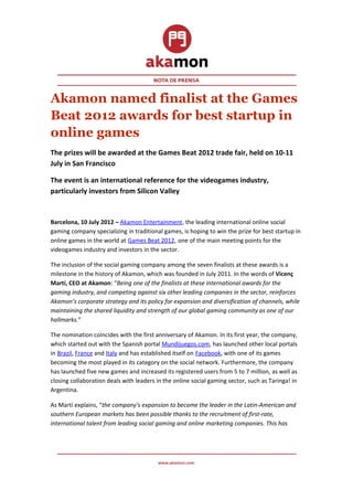 Akamon named finalist at the Games
Beat 2012 awards for best startup in
online games
The prizes will be awarded at the Games Beat 2012 trade fair, held on 10-11
July in San Francisco

The event is an international reference for the videogames industry,
particularly investors from Silicon Valley


Barcelona, 10 July 2012 – Akamon Entertainment, the leading international online social
gaming company specializing in traditional games, is hoping to win the prize for best startup in
online games in the world at Games Beat 2012, one of the main meeting points for the
videogames industry and investors in the sector.

The inclusion of the social gaming company among the seven finalists at these awards is a
milestone in the history of Akamon, which was founded in July 2011. In the words of Vicenç
Martí, CEO at Akamon: “Being one of the finalists at these international awards for the
gaming industry, and competing against six other leading companies in the sector, reinforces
Akamon’s corporate strategy and its policy for expansion and diversification of channels, while
maintaining the shared liquidity and strength of our global gaming community as one of our
hallmarks.”

The nomination coincides with the first anniversary of Akamon. In its first year, the company,
which started out with the Spanish portal Mundijuegos.com, has launched other local portals
in Brazil, France and Italy and has established itself on Facebook, with one of its games
becoming the most played in its category on the social network. Furthermore, the company
has launched five new games and increased its registered users from 5 to 7 million, as well as
closing collaboration deals with leaders in the online social gaming sector, such as Taringa! in
Argentina.

As Martí explains, “the company’s expansion to become the leader in the Latin-American and
southern European markets has been possible thanks to the recruitment of first-rate,
international talent from leading social gaming and online marketing companies. This has
 
