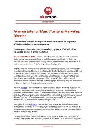 Akamon takes on Marc Vicente as Marketing
Director
The executive, formerly with Spanair, will be responsible for acquisition,
affiliation and client retention programs

The company plans to increase its workforce by 50% in 2012 with highly
specialised profiles in online marketing

Barcelona 8th March 2012 – Akamon Entertainment Ltd, the international online
social gaming company specialising in traditional games and leader in Spain, has
incorporated Marc Vicente as Marketing Director, who until February was director of
e-commerce at the recently defunct Spanish airline Spanair.

Vicente, who will be responsible for client management programs, has developed his
expertise in the area of business development in the field of online business and travel,
in companies such as Spanair, Lastminute.com and AVG Technologies. In his most
recent position, from May 2011 until the closure of Spanair in February of this year,
Vicente was responsible for e-commerce (the company’s direct sales channel),
additional revenue (optional services, excess baggage, advertising etc) and commercial
project management throughout the organisation.

Based in Akamon’s Barcelona office, Vicente will take on and meet the objectives for
customer acquisition and retention, as well as loyalty schemes, Premium Client
programs and brand reputation. As he himself explains: ‘The main short-term objective
is to strengthen and guarantee a positive return on marketing investment, and expand
Akamon’s network of associates in order to generate up to 40% of revenue and
optimise SEO so that revenues exceed 45% of all sales.’

Vicenç Martí, CEO of Akamon, stresses that ‘Marc’s experience in online customer
management will allow us to successfully handle the significant rise in the number of
users from our expansion into France this month, as well as into new countries in Latin
America in the coming months.’

The addition of Marc Vicente follows the recent hiring of Ignasi Faus – in charge of
business intelligence, who previously worked in Microsoft’s user experience program –
 