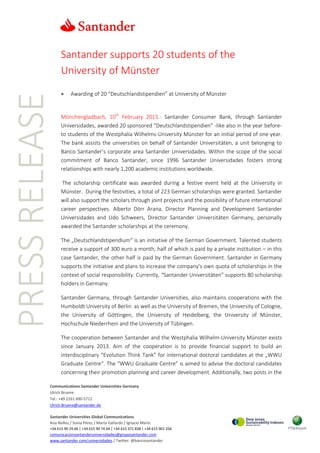 PRESSRELEASE
Communications Santander Universities Germany
Ulrich Bruene
Tel.: +49 2161 690-5712
Ulrich.Bruene@santander.de
Santander Universities Global Communications
Ana Núñez / Sonia Pérez / Marta Gallardo / Ignacio Marín
+34 615 90 29 46 | +34 615 90 74 04 | +34 615 371 838 | +34 615 901 256
comunicacionsantanderuniversidades@gruposantander.com
www.santander.com/universidades / Twitter: @bancosantander
Santander supports 20 students of the
University of Münster
 Awarding of 20 “Deutschlandstipendien” at University of Münster
Mönchengladbach, 10th
February 2015.- Santander Consumer Bank, through Santander
Universidades, awarded 20 sponsored “Deutschlandstipendien” -like also in the year before-
to students of the Westphalia Wilhelms-University Münster for an initial period of one year.
The bank assists the universities on behalf of Santander Universitäten, a unit belonging to
Banco Santander’s corporate area Santander Universidades. Within the scope of the social
commitment of Banco Santander, since 1996 Santander Universidades fosters strong
relationships with nearly 1,200 academic institutions worldwide.
The scholarship certificate was awarded during a festive event held at the University in
Münster. During the festivities, a total of 223 German scholarships were granted. Santander
will also support the scholars through joint projects and the possibility of future international
career perspectives. Alberto Dörr Arana, Director Planning and Development Santander
Universidades and Udo Schweers, Director Santander Universitäten Germany, personally
awarded the Santander scholarships at the ceremony.
The „Deutschlandstipendium“ is an initiative of the German Government. Talented students
receive a support of 300 euro a month, half of which is paid by a private institution – in this
case Santander, the other half is paid by the German Government. Santander in Germany
supports the initiative and plans to increase the company's own quota of scholarships in the
context of social responsibility. Currently, “Santander Universitäten” supports 80 scholarship
holders in Germany.
Santander Germany, through Santander Universities, also maintains cooperations with the
Humboldt University of Berlin as well as the University of Bremen, the University of Cologne,
the University of Göttingen, the University of Heidelberg, the University of Münster,
Hochschule Niederrhein and the University of Tübingen.
The cooperation between Santander and the Westphalia Wilhelm-University Münster exists
since January 2013. Aim of the cooperation is to provide financial support to build an
interdisciplinary “Evolution Think Tank” for international doctoral candidates at the „WWU
Graduate Centre“. The “WWU Graduate Centre” is aimed to advise the doctoral candidates
concerning their promotion planning and career development. Additionally, two posts in the
 