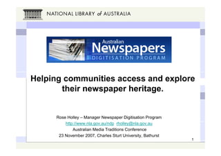 Helping communities access and explore
       their newspaper heritage.


     Rose Holley – Manager Newspaper Digitisation Program
         http://www.nla.gov.au/ndp rholley@nla.gov.au
             Australian Media Traditions Conference
      23 November 2007, Charles Sturt University, Bathurst
                                                             1
 