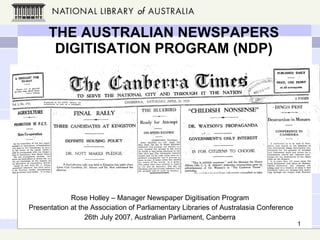 THE AUSTRALIAN NEWSPAPERS DIGITISATION PROGRAM (NDP) Rose Holley – Manager Newspaper Digitisation Program Presentation at the Association of Parliamentary Libraries of Australasia Conference 26th July 2007, Australian Parliament, Canberra 