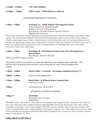 11:45pm – 12:30pm Visit with Exhibitors
12:30pm - 2:00pm NDPA Lunch – MOM (Mom on a Mission)
AFTERNOON BREAKOUT SESSIONS
1:30pm – 3:00pm Workshop 1A – Public Schools “Drowning Prevention”
Adam Katchmarchi, Graduate Student
Indiana University of Pennsylvania
Bob Ogoreuc, Assistant Professor/Aquatics Director
Slippery Rock University
This session will discuss ways of adding drowning prevention and water safety education into a public school
setting. This will showcase different drowning prevention programs and how they can be used to create an
effective water safety lesson. Public schools can prove to be an excellent outlet for reaching children who do
not have the opportunity to learn water safety or how to swim on their own. Schools can also be a great way to
reach out to parents and educate them as well. This presentation will highlight that water is not always
necessary to teach basic water safety.
1:30pm – 3:00pm Workshop 1B – Drowning Prevention Task Forces Development &
Best Practices
Kim Burgess, Executive Director
NDPA and NDPA Chapter Leaders
This session will be reviewing how to create and implement a drowning prevention task force. This
will also focus on best practices and what is being successful for swim schools throughout the
country.
1:30pm – 3:00pm Round Tables / 2 rotations – developing committees/projects ???
3:00pm – 3:30pm Travel to offsite Beach demo:
3:30pm – 5:00pm Beach Demo - K 38 Beach Rescue demonstration
(need backup plan)
5:00pm Evening on Own – Have Fun!!!
OPTIONAL EVENING SESSIONS
7:00pm ?? SKWIMM
Kevin McCarthy, President
SKWIMUSA
SKWIM® is new - the premise – tried and true. Give people what brings them life - package it with what can
save a life. Welcome to the complete program called SKWIM! Not just the fastest team water-sport! Much
more than an innovative water-safety program! SKWIM is the best of both! Learn the business secrets of the
world’s most profitable sports empires and how to bring this to aquatics now! What safety secret do Navy Seals,
Coast Guard Rescue Swimmers and North Shore Beach Lifeguards have in common? How to quickly increase
safety at your pool by 25-50%!
Friday, March 15, 2013 (Day 2)
 
